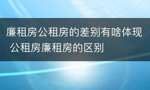廉租房公租房的差别有啥体现 公租房廉租房的区别