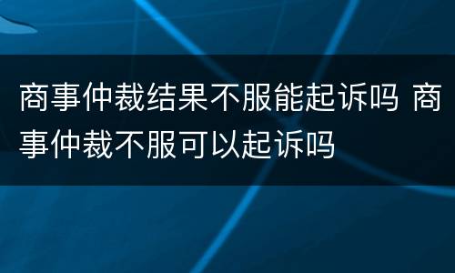 商事仲裁结果不服能起诉吗 商事仲裁不服可以起诉吗