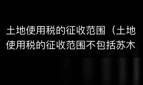 土地使用税的征收范围（土地使用税的征收范围不包括苏木乡）
