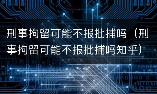 刑事拘留可能不报批捕吗（刑事拘留可能不报批捕吗知乎）
