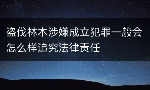 盗伐林木涉嫌成立犯罪一般会怎么样追究法律责任