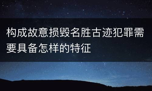 构成故意损毁名胜古迹犯罪需要具备怎样的特征