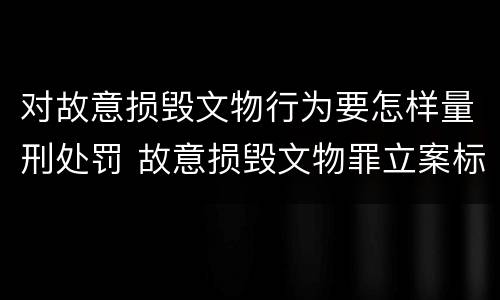 对故意损毁文物行为要怎样量刑处罚 故意损毁文物罪立案标准