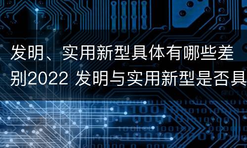 发明、实用新型具体有哪些差别2022 发明与实用新型是否具有实用性