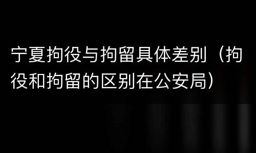 宁夏拘役与拘留具体差别（拘役和拘留的区别在公安局）