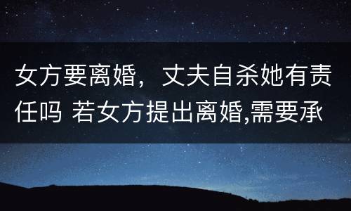 女方要离婚，丈夫自杀她有责任吗 若女方提出离婚,需要承担什么责任?