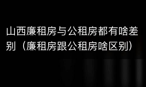 山西廉租房与公租房都有啥差别（廉租房跟公租房啥区别）