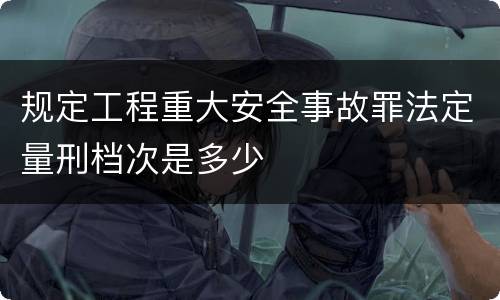 规定工程重大安全事故罪法定量刑档次是多少