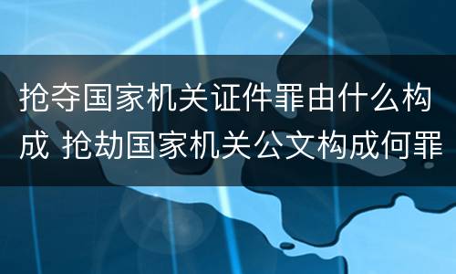 抢夺国家机关证件罪由什么构成 抢劫国家机关公文构成何罪