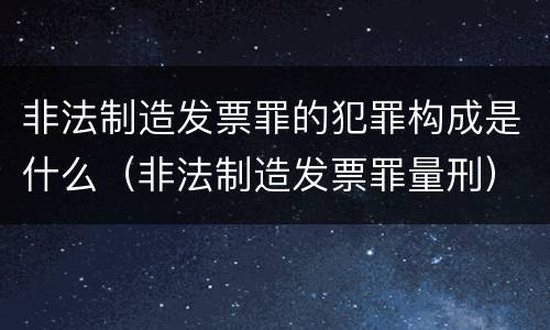 非法制造发票罪的犯罪构成是什么（非法制造发票罪量刑）