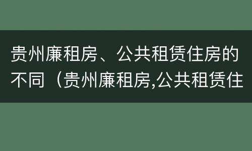贵州廉租房、公共租赁住房的不同（贵州廉租房,公共租赁住房的不同条件）