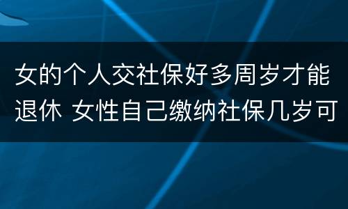 女的个人交社保好多周岁才能退休 女性自己缴纳社保几岁可以退休