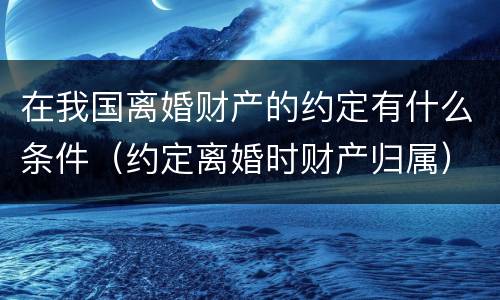 在我国离婚财产的约定有什么条件（约定离婚时财产归属）