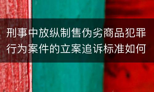 刑事中放纵制售伪劣商品犯罪行为案件的立案追诉标准如何