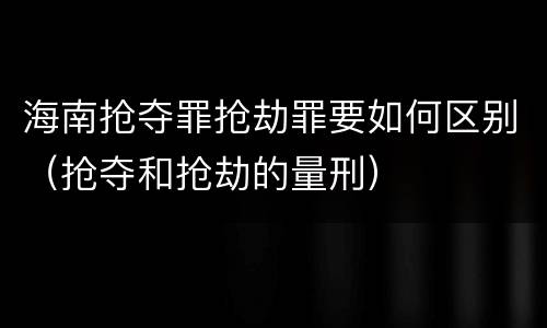 海南抢夺罪抢劫罪要如何区别（抢夺和抢劫的量刑）