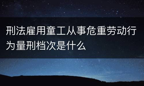 刑法雇用童工从事危重劳动行为量刑档次是什么