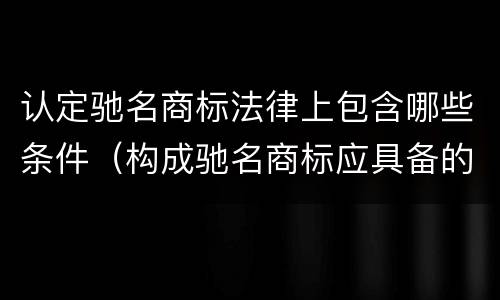 认定驰名商标法律上包含哪些条件（构成驰名商标应具备的条件）
