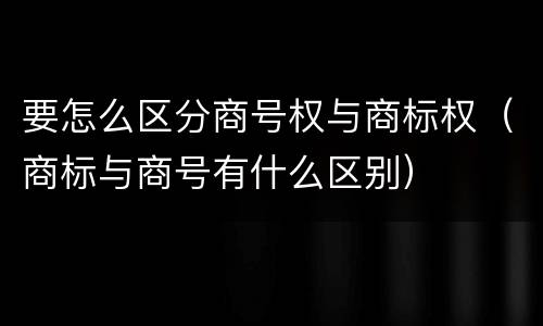 要怎么区分商号权与商标权（商标与商号有什么区别）