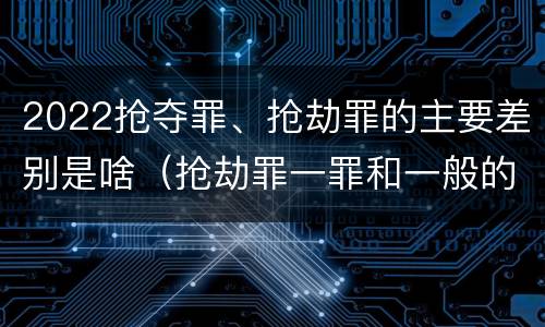 2022抢夺罪、抢劫罪的主要差别是啥（抢劫罪一罪和一般的抢劫罪）