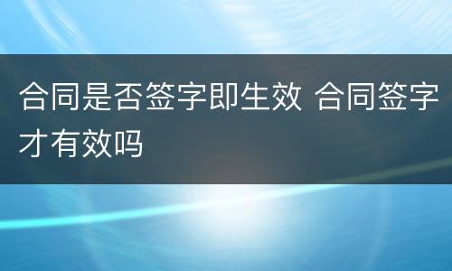 合同是否签字即生效 合同签字才有效吗