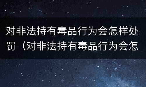 对非法持有毒品行为会怎样处罚（对非法持有毒品行为会怎样处罚呢）