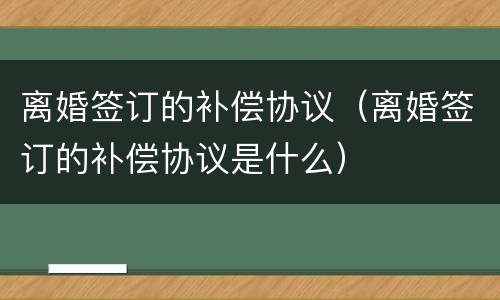 离婚签订的补偿协议（离婚签订的补偿协议是什么）