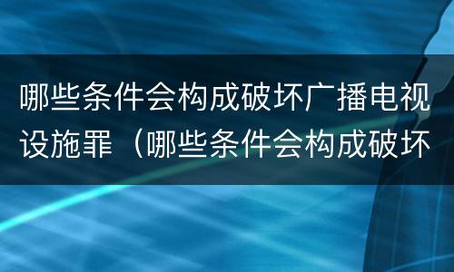 哪些条件会构成破坏广播电视设施罪（哪些条件会构成破坏广播电视设施罪立案标准）