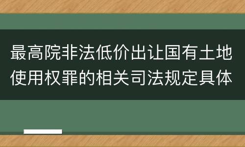 最高院非法低价出让国有土地使用权罪的相关司法规定具体有哪些主要内容