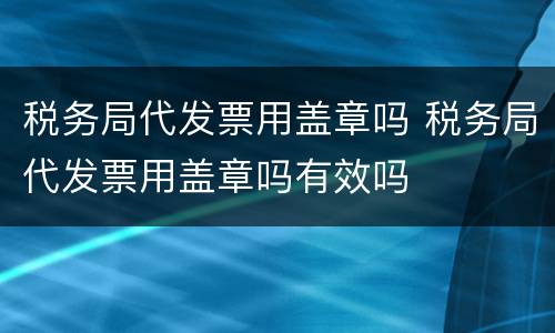 税务局代发票用盖章吗 税务局代发票用盖章吗有效吗
