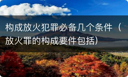 构成放火犯罪必备几个条件（放火罪的构成要件包括）