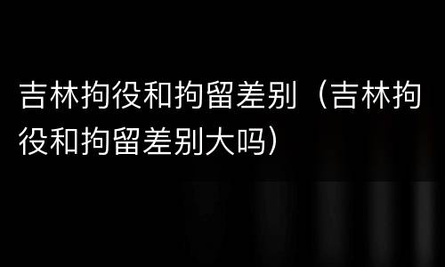 吉林拘役和拘留差别（吉林拘役和拘留差别大吗）