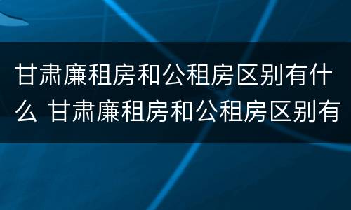 甘肃廉租房和公租房区别有什么 甘肃廉租房和公租房区别有什么不同