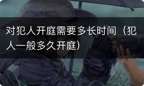 对犯人开庭需要多长时间（犯人一般多久开庭）