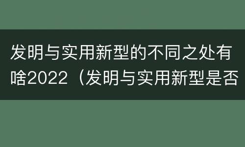 发明与实用新型的不同之处有啥2022（发明与实用新型是否具有实用性）
