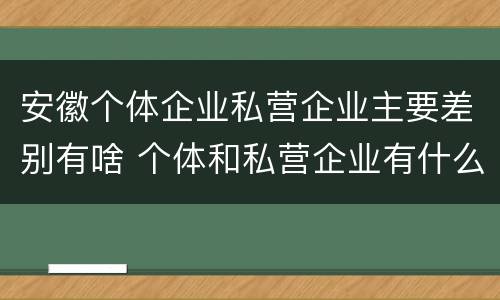 安徽个体企业私营企业主要差别有啥 个体和私营企业有什么区别