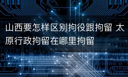 山西要怎样区别拘役跟拘留 太原行政拘留在哪里拘留
