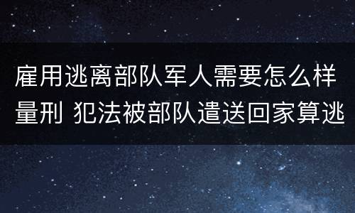 雇用逃离部队军人需要怎么样量刑 犯法被部队遣送回家算逃兵吗