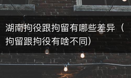 湖南拘役跟拘留有哪些差异（拘留跟拘役有啥不同）