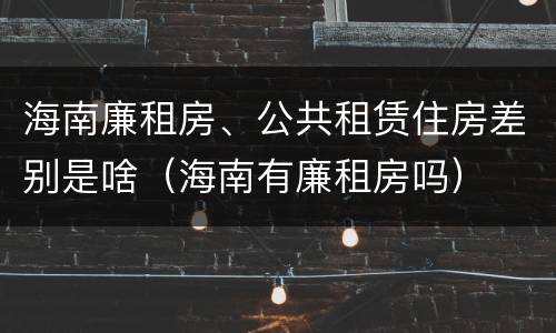 海南廉租房、公共租赁住房差别是啥（海南有廉租房吗）