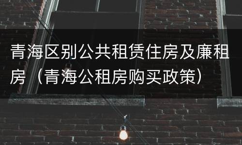 青海区别公共租赁住房及廉租房（青海公租房购买政策）