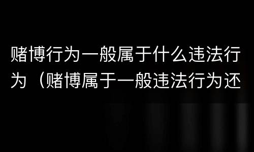 赌博行为一般属于什么违法行为（赌博属于一般违法行为还是犯罪行为）