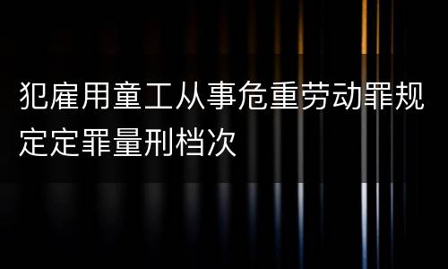 犯雇用童工从事危重劳动罪规定定罪量刑档次