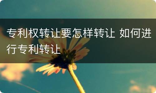 专利权转让要怎样转让 如何进行专利转让