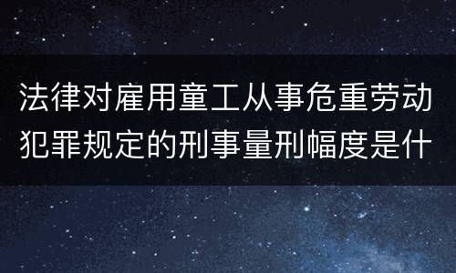 法律对雇用童工从事危重劳动犯罪规定的刑事量刑幅度是什么