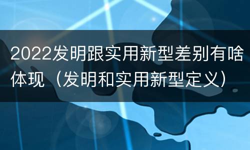 2022发明跟实用新型差别有啥体现（发明和实用新型定义）