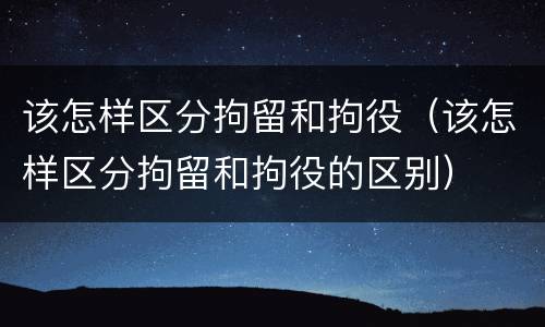 该怎样区分拘留和拘役（该怎样区分拘留和拘役的区别）