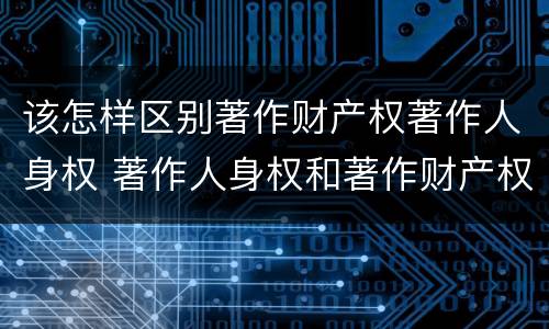 该怎样区别著作财产权著作人身权 著作人身权和著作财产权有什么区别