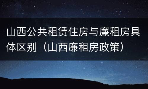 山西公共租赁住房与廉租房具体区别（山西廉租房政策）