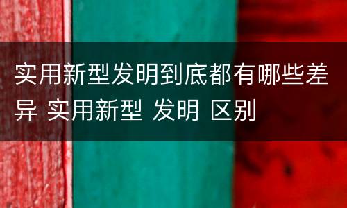 实用新型发明到底都有哪些差异 实用新型 发明 区别
