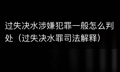 过失决水涉嫌犯罪一般怎么判处（过失决水罪司法解释）